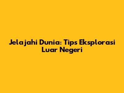 Jelajahi Dunia: Tips Eksplorasi Luar Negeri