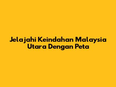 Jelajahi Keindahan Malaysia Utara Dengan Peta