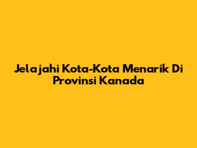 Jelajahi Kota-Kota Menarik Di Provinsi Kanada