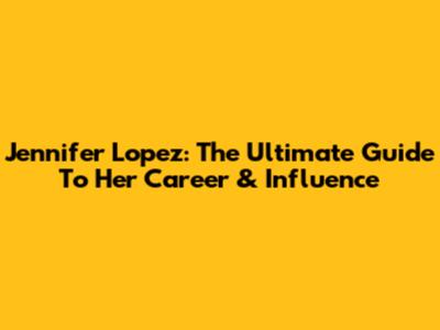 Jennifer Lopez: The Ultimate Guide To Her Career & Influence