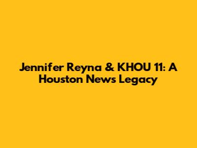 Jennifer Reyna & KHOU 11: A Houston News Legacy