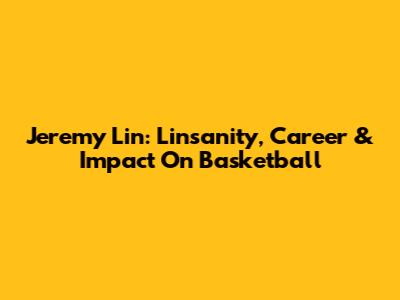 Jeremy Lin: Linsanity, Career & Impact On Basketball