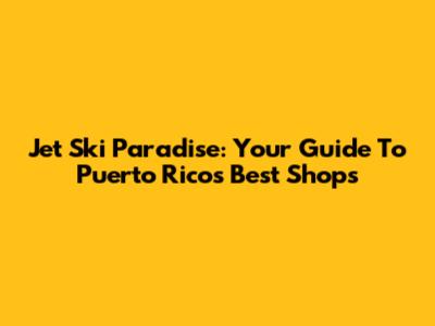 Jet Ski Paradise: Your Guide To Puerto Rico's Best Shops