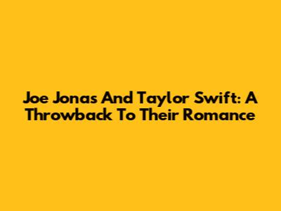 Joe Jonas And Taylor Swift: A Throwback To Their Romance