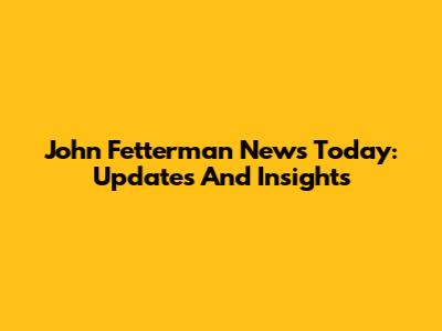 John Fetterman News Today: Updates And Insights