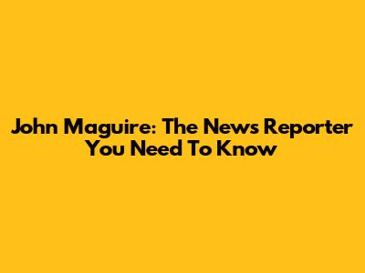 John Maguire: The News Reporter You Need To Know