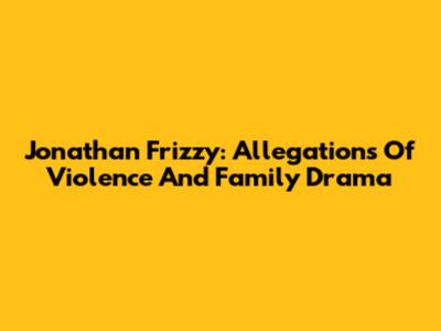 Jonathan Frizzy: Allegations Of Violence And Family Drama