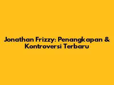 Jonathan Frizzy: Penangkapan & Kontroversi Terbaru