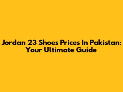 Jordan 23 Shoes Prices In Pakistan: Your Ultimate Guide