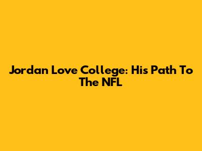 Jordan Love College: His Path To The NFL