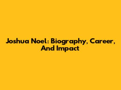 Joshua Noel: Biography, Career, And Impact