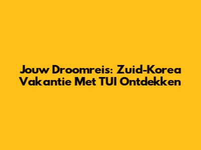 Jouw Droomreis: Zuid-Korea Vakantie Met TUI Ontdekken