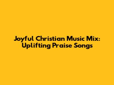 Joyful Christian Music Mix: Uplifting Praise Songs