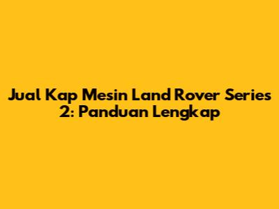 Jual Kap Mesin Land Rover Series 2: Panduan Lengkap