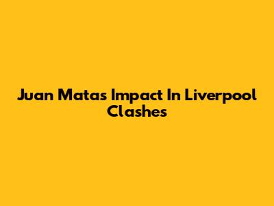 Juan Mata's Impact In Liverpool Clashes