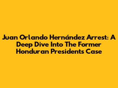 Juan Orlando Hernández Arrest: A Deep Dive Into The Former Honduran President's Case