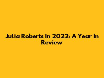 Julia Roberts In 2022: A Year In Review
