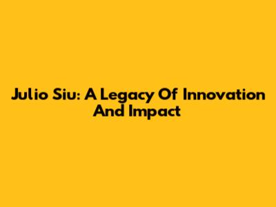 Julio Siu: A Legacy Of Innovation And Impact