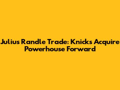 Julius Randle Trade: Knicks Acquire Powerhouse Forward