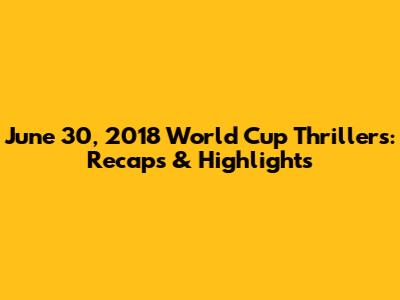 June 30, 2018 World Cup Thrillers: Recaps & Highlights
