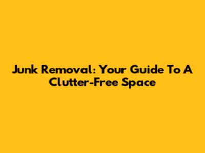 Junk Removal: Your Guide To A Clutter-Free Space