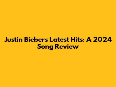 Justin Bieber's Latest Hits: A 2024 Song Review