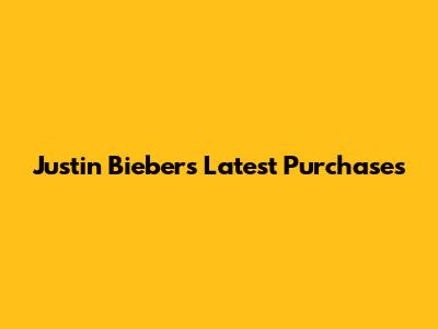 Justin Bieber's Latest Purchases