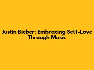 Justin Bieber: Embracing Self-Love Through Music