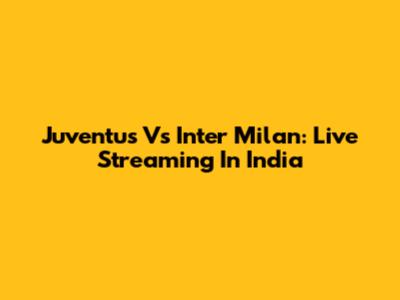 Juventus Vs Inter Milan: Live Streaming In India
