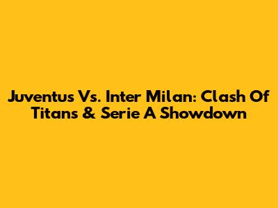 Juventus Vs. Inter Milan: Clash Of Titans & Serie A Showdown
