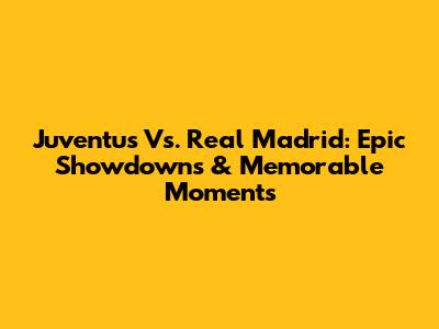 Juventus Vs. Real Madrid: Epic Showdowns & Memorable Moments