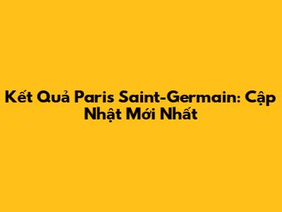 Kết Quả Paris Saint-Germain: Cập Nhật Mới Nhất