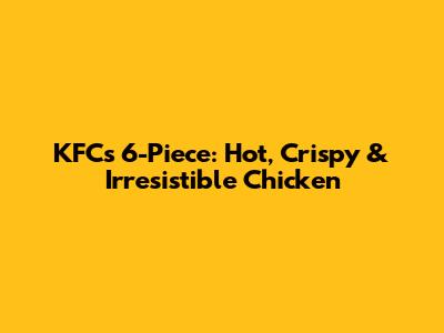 KFC's 6-Piece: Hot, Crispy & Irresistible Chicken