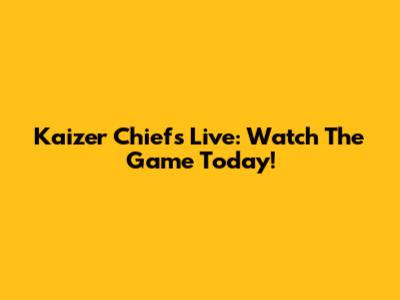 Kaizer Chiefs Live: Watch The Game Today!