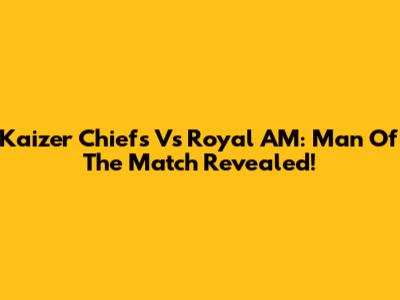 Kaizer Chiefs Vs Royal AM: Man Of The Match Revealed!