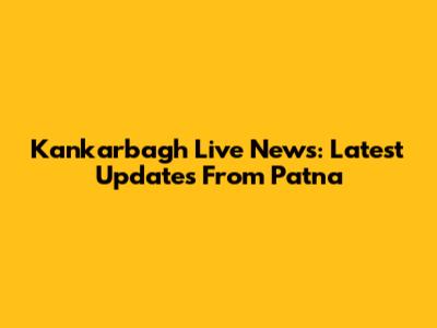 Kankarbagh Live News: Latest Updates From Patna