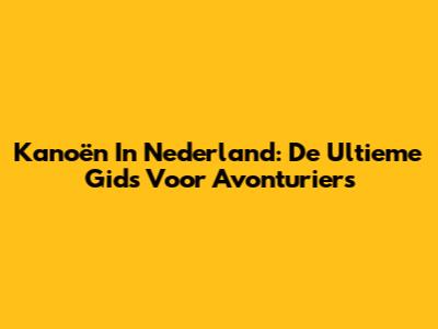 Kanoën In Nederland: De Ultieme Gids Voor Avonturiers