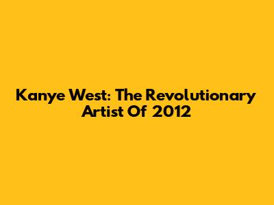 Kanye West: The Revolutionary Artist Of 2012