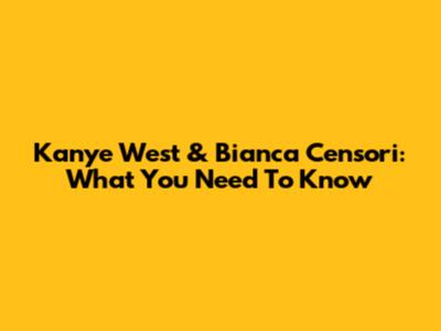 Kanye West & Bianca Censori: What You Need To Know
