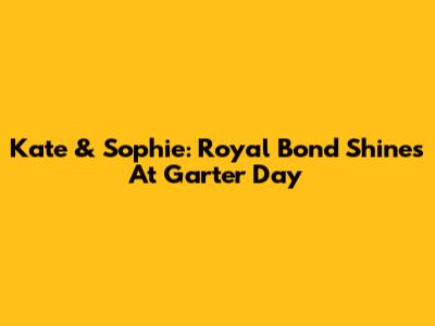Kate & Sophie: Royal Bond Shines At Garter Day