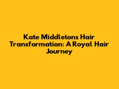 Kate Middleton's Hair Transformation: A Royal Hair Journey