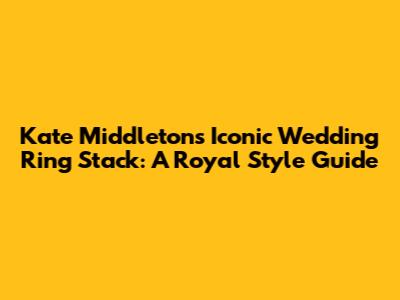 Kate Middleton's Iconic Wedding Ring Stack: A Royal Style Guide