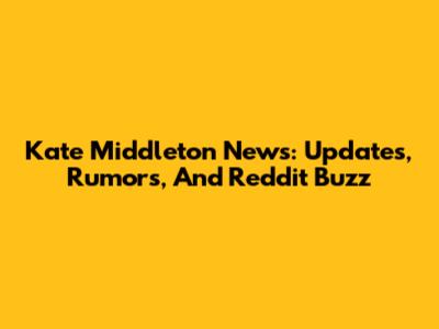 Kate Middleton News: Updates, Rumors, And Reddit Buzz