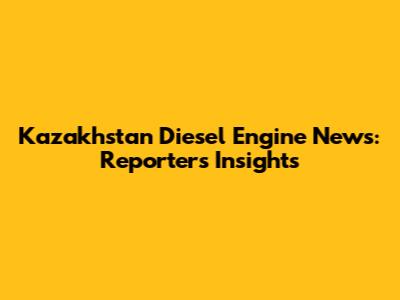 Kazakhstan Diesel Engine News: Reporter's Insights