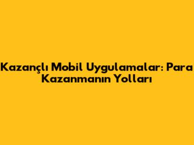 Kazançlı Mobil Uygulamalar: Para Kazanmanın Yolları