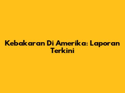 Kebakaran Di Amerika: Laporan Terkini