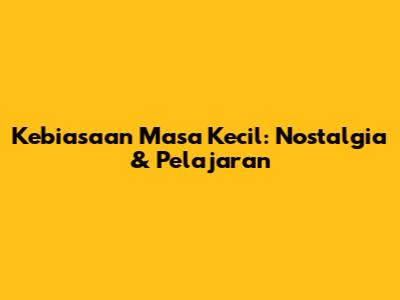 Kebiasaan Masa Kecil: Nostalgia & Pelajaran