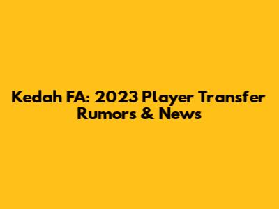 Kedah FA: 2023 Player Transfer Rumors & News