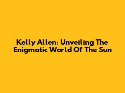 Kelly Allen: Unveiling The Enigmatic World Of 'The Sun'