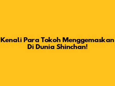 Kenali Para Tokoh Menggemaskan Di Dunia Shinchan!